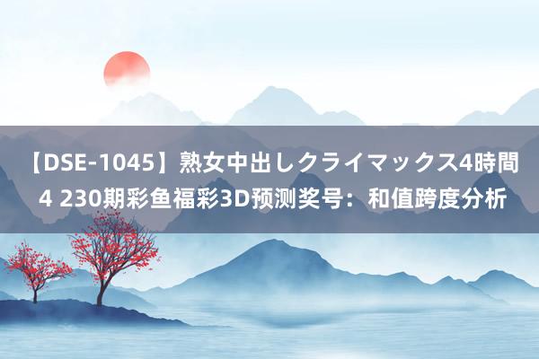 【DSE-1045】熟女中出しクライマックス4時間 4 230期彩鱼福彩3D预测奖号：和值跨度分析