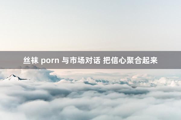 丝袜 porn 与市场对话 把信心聚合起来