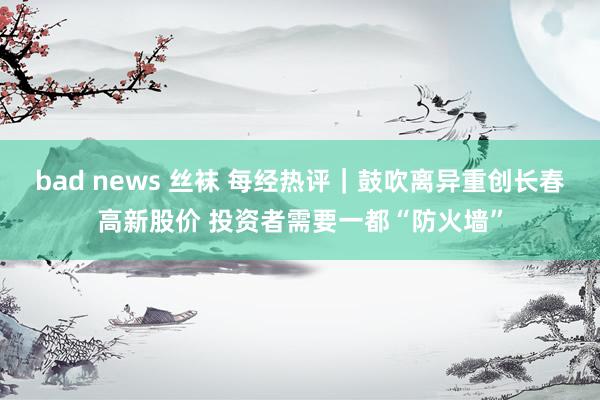 bad news 丝袜 每经热评｜鼓吹离异重创长春高新股价 投资者需要一都“防火墙”