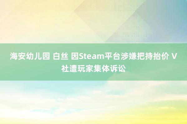 海安幼儿园 白丝 因Steam平台涉嫌把持抬价 V社遭玩家集体诉讼