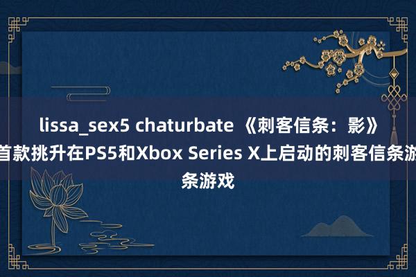 lissa_sex5 chaturbate 《刺客信条：影》是首款挑升在PS5和Xbox Series X上启动的刺客信条游戏