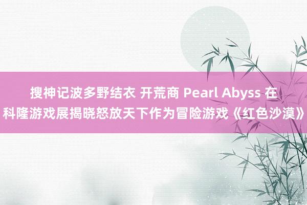 搜神记波多野结衣 开荒商 Pearl Abyss 在科隆游戏展揭晓怒放天下作为冒险游戏《红色沙漠》