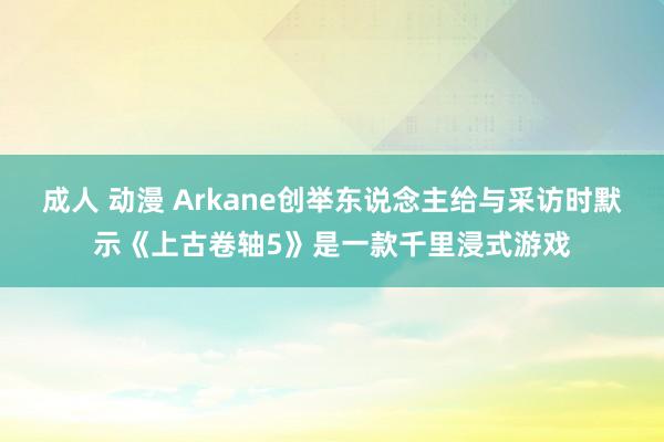 成人 动漫 Arkane创举东说念主给与采访时默示《上古卷轴5》是一款千里浸式游戏