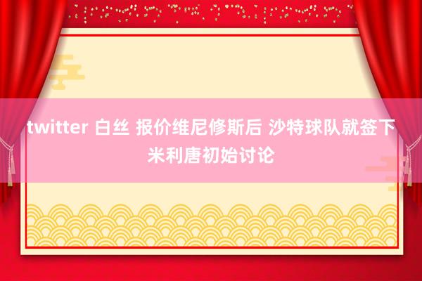 twitter 白丝 报价维尼修斯后 沙特球队就签下米利唐初始讨论