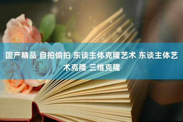 国产精品 自拍偷拍 东谈主体克隆艺术 东谈主体艺术克隆 三维克隆