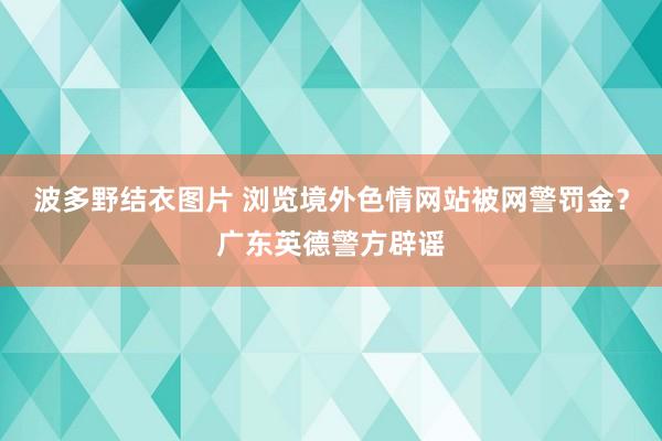 波多野结衣图片 浏览境外色情网站被网警罚金？广东英德警方辟谣