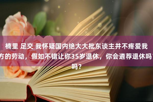 楠里 足交 我怀疑国内绝大大批东谈主并不疼爱我方的劳动，假如不错让你35岁退休，你会遴荐退休吗？