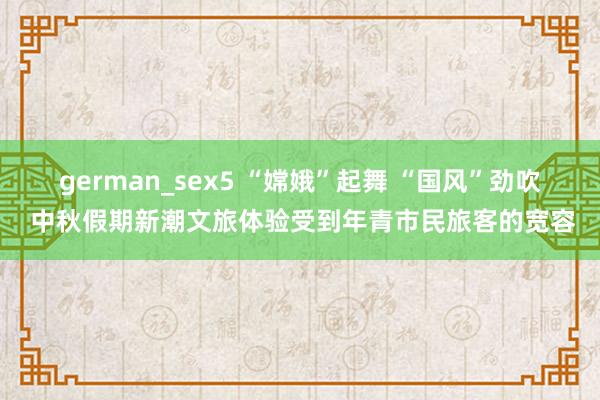 german_sex5 “嫦娥”起舞 “国风”劲吹 中秋假期新潮文旅体验受到年青市民旅客的宽容