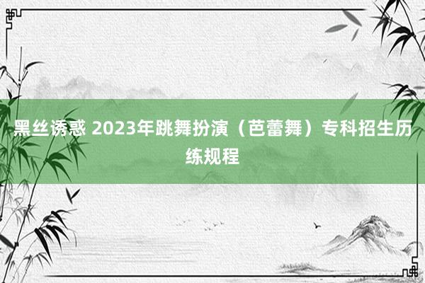 黑丝诱惑 2023年跳舞扮演（芭蕾舞）专科招生历练规程