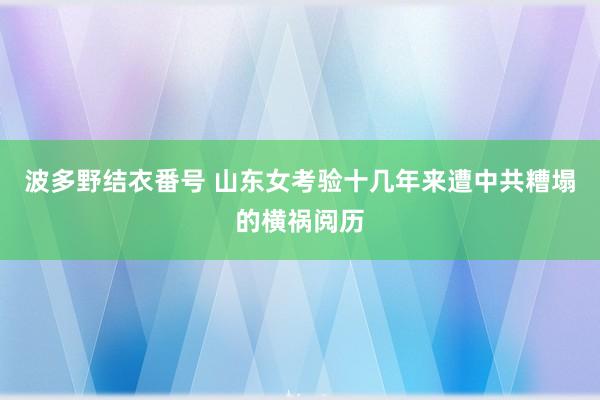 波多野结衣番号 山东女考验十几年来遭中共糟塌的横祸阅历